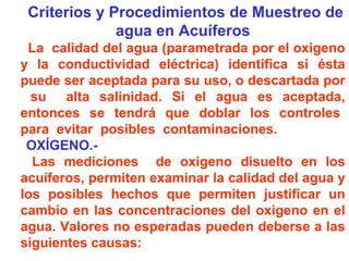 Criterios y Procedimientos de Muestreo de
agua en Acuíferos
La calidad del agua (parametrada por el oxigeno
y la conductividad eléctrica) identifica si ésta
puede ser aceptada para su uso, o descartada por
su alta salinidad. Si el agua es aceptada,
entonces se tendrá que doblar los controles
para evitar posibles contaminaciones.
OXÍGENO.-
Las mediciones de oxigeno disuelto en los
acuíferos, permiten examinar la calidad del agua y
los posibles hechos que permiten justificar un
cambio en las concentraciones del oxigeno en el
agua. Valores no esperadas pueden deberse a las
siguientes causas:
 