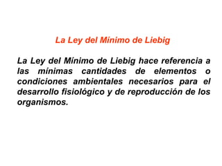 La Ley del Mínimo de Liebig
La Ley del Mínimo de Liebig hace referencia a
las mínimas cantidades de elementos o
condiciones ambientales necesarios para el
desarrollo fisiológico y de reproducción de los
organismos.
 