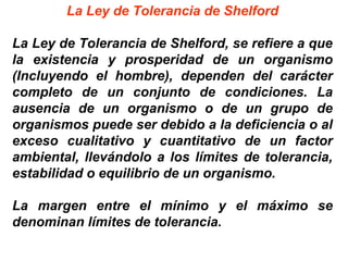La Ley de Tolerancia de Shelford
La Ley de Tolerancia de Shelford, se refiere a que
la existencia y prosperidad de un organismo
(Incluyendo el hombre), dependen del carácter
completo de un conjunto de condiciones. La
ausencia de un organismo o de un grupo de
organismos puede ser debido a la deficiencia o al
exceso cualitativo y cuantitativo de un factor
ambiental, llevándolo a los límites de tolerancia,
estabilidad o equilibrio de un organismo.
La margen entre el mínimo y el máximo se
denominan límites de tolerancia.
 