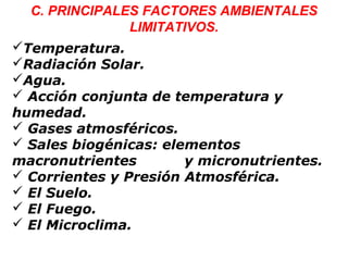 C. PRINCIPALES FACTORES AMBIENTALES
LIMITATIVOS.
Temperatura.
Radiación Solar.
Agua.
 Acción conjunta de temperatura y
humedad.
 Gases atmosféricos.
 Sales biogénicas: elementos
macronutrientes y micronutrientes.
 Corrientes y Presión Atmosférica.
 El Suelo.
 El Fuego.
 El Microclima.
 