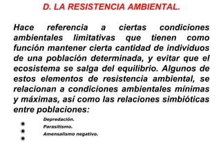 D. LA RESISTENCIA AMBIENTAL.
Hace referencia a ciertas condiciones
ambientales limitativas que tienen como
función mantener cierta cantidad de individuos
de una población determinada, y evitar que el
ecosistema se salga del equilibrio. Algunos de
estos elementos de resistencia ambiental, se
relacionan a condiciones ambientales mínimas
y máximas, así como las relaciones simbióticas
entre poblaciones:
Depredación.
Parasitismo.
Amensalismo negativo.
 