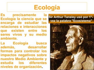 Ecología
Es precisamente la
Ecología la ciencia que se
encarga de estudiar las
relaciones e interacciones
que existen entre los
seres vivos y su medio
ambiente.
La Ecología busca
además, desarrollar
formas para controlar los
impactos negativos sobre
nuestro Medio Ambiente y
estudia los diferentes
niveles de organización.
Sir Arthur Tansley usó por 1°-
vez la palabra "Ecosistema"
 