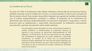 La Cumbre de la Tierra
En junio de 1992, la Conferencia sobre Medio Ambiente y Desarrollo de las Naciones Unidas,
también conocida como la Cumbre de la Tierra, se reunió durante 12 días en las cercanías de
Río de Janeiro, Brasil. Esta cumbre desarrolló y legitimó una agenda de medidas relacionadas
con el cambio medioambiental, económico y político. El propósito de la conferencia fue
determinar qué reformas medioambientales era necesario emprender a largo plazo, e iniciar
procesos para su implantación y supervisión internacionales. Se celebraron convenciones
para discutir y aprobar documentos sobre medio ambiente.
Los principales temas abordados en estas convenciones incluían el
cambio climático, la biodiversidad, la protección forestal, la
Agenda 21 (un proyecto de desarrollo medioambiental de 900
páginas) y la Declaración de Río (un documento de seis páginas
que demandaba la integración de medio ambiente y desarrollo
económico). La Cumbre de la Tierra fue un acontecimiento
histórico de gran significado. No sólo hizo del medio ambiente una
prioridad a escala mundial, sino que a ella asistieron delegados de
178 países, lo que la convirtió en la mayor conferencia celebrada
hasta ese momento.
 