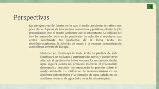 Perspectivas
Las perspectivas de futuro, en lo que al medio ambiente se refiere son
poco claras. A pesar de los cambios económicos y políticos, el interés y la
preocupación por el medio ambiente aún es importante. La calidad del
aire ha mejorado, pero están pendientes de solución y requieren una
acción coordinada los problemas de la lluvia ácida, los
clorofluorocarbonos, la pérdida de ozono y la enorme contaminación
atmosférica del este de Europa.
Mientras no disminuya la lluvia ácida, la pérdida de vida
continuará en los lagos y corrientes del norte, y puede verse
afectado el crecimiento de los bosques. La contaminación del
agua seguirá siendo un problema mientras el crecimiento
demográfico continúe incrementando la presión sobre el
medio ambiente. La infiltración de residuos tóxicos en los
acuíferos subterráneos y la intrusión de agua salada en los
acuíferos costeros de agua dulce no se ha interrumpido.
 