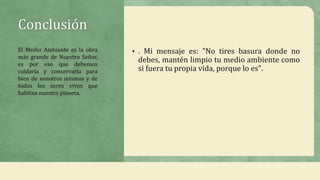 Conclusión
• . Mi mensaje es: "No tires basura donde no
debes, mantén limpio tu medio ambiente como
si fuera tu propia vida, porque lo es".
El Medio Ambiente es la obra
más grande de Nuestro Señor,
es por eso que debemos
cuidarla y conservarla para
bien de nosotros mismos y de
todos los seres vivos que
habitan nuestro planeta.
 