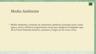 Medio Ambiente
• Medio ambiente, conjunto de elementos abióticos (energía solar, suelo,
agua y aire) y bióticos (organismos vivos) que integran la delgada capa
de la Tierra llamada biosfera, sustento y hogar de los seres vivos.
 