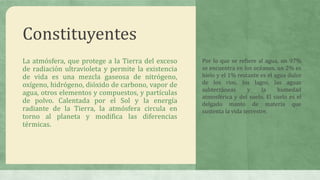 Constituyentes
La atmósfera, que protege a la Tierra del exceso
de radiación ultravioleta y permite la existencia
de vida es una mezcla gaseosa de nitrógeno,
oxígeno, hidrógeno, dióxido de carbono, vapor de
agua, otros elementos y compuestos, y partículas
de polvo. Calentada por el Sol y la energía
radiante de la Tierra, la atmósfera circula en
torno al planeta y modifica las diferencias
térmicas.
Por lo que se refiere al agua, un 97%
se encuentra en los océanos, un 2% es
hielo y el 1% restante es el agua dulce
de los ríos, los lagos, las aguas
subterráneas y la humedad
atmosférica y del suelo. El suelo es el
delgado manto de materia que
sustenta la vida terrestre.
 