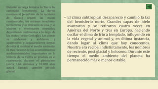 • El clima subtropical desapareció y cambió la faz
del hemisferio norte. Grandes capas de hielo
avanzaron y se retiraron cuatro veces en
América del Norte y tres en Europa, haciendo
oscilar el clima de frío a templado, influyendo en
la vida vegetal y animal y, en última instancia,
dando lugar al clima que hoy conocemos.
Nuestra era recibe, indistintamente, los nombres
de reciente, post glacial y holoceno. Durante este
tiempo el medio ambiente del planeta ha
permanecido más o menos estable.
Durante su larga historia, la Tierra ha
cambiado lentamente. La deriva
continental (resultado de la tectónica
de placas) separó las masas
continentales, los océanos invadieron
tierra firme y se retiraron de ella, y se
alzaron y erosionaron montañas,
depositando sedimentos a lo largo de
las costas (véase Geología). Los climas
se caldearon y enfriaron, y
aparecieron y desaparecieron formas
de vida al cambiar el medio ambiente.
El más reciente de los acontecimientos
medioambientales importantes en la
historia de la Tierra se produjo en el
cuaternario, durante el pleistoceno
(entre 1,64 millones y 10.000 años
atrás), llamado también periodo
glacial.
 