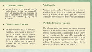 • Dióxido de carbono
• Uno de los impactos que el uso de
combustibles fósiles ha producido
sobre el medio ambiente terrestre ha
sido el aumento de la concentración de
dióxido de carbono (CO2) en la
atmósfera.
• Acidificación
• Asociada también al uso de combustibles fósiles, la
acidificación se debe a la emisión de dióxido de
azufre y óxidos de nitrógeno por las centrales
térmicas y por los escapes de los vehículos a motor.
• Destrucción del ozono
• En las décadas de 1970 y 1980, los
científicos empezaron a descubrir
que la actividad humana estaba
teniendo un impacto negativo
sobre la capa de ozono, una región
de la atmósfera que protege al
planeta de los dañinos rayos
ultravioleta.
• Pérdida de tierras vírgenes
• Un número cada vez mayor de seres humanos
empieza a cercar las tierras vírgenes que quedan,
incluso en áreas consideradas más o menos a salvo
de la explotación. La insaciable demanda de
energía ha impuesto la necesidad de explotar el gas
y el petróleo de las regiones árticas, poniendo en
peligro el delicado equilibrio ecológico de los
ecosistemas de tundra y su vida silvestre.
 