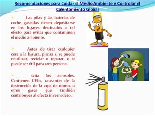 Recomendaciones para Cuidar el Medio Ambiente y Controlar el
Calentamiento Global
 Las pilas y las baterías de
coche gastadas deben depositarse
en los lugares destinados a tal
efecto para evitar que contaminen
el medio ambiente.
 Antes de tirar cualquier
cosa a la basura, piensa si se puede
reutilizar, reciclar o reparar, o si
puede ser útil para otra persona.
 Evita los aerosoles.
Contienen CFCs, causantes de la
destrucción de la capa de ozono, u
otros gases que también
contribuyen al efecto invernadero.
 