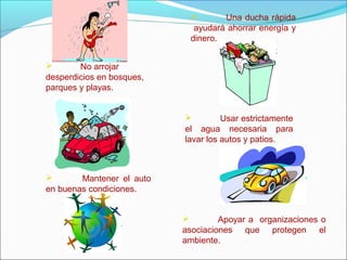  No arrojar
desperdicios en bosques,
parques y playas.
 Una ducha rápida
ayudará ahorrar energía y
dinero.
 Usar estrictamente
el agua necesaria para
lavar los autos y patios.
 Mantener el auto
en buenas condiciones.
 Apoyar a organizaciones o
asociaciones que protegen el
ambiente.
 