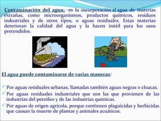 El agua puede contaminarse de varias maneras:
 Por aguas residuales urbanas, llamadas también aguas negras o cloacas.
 Por aguas residuales industriales que son las que provienen de las
industrias del petróleo y de las industrias químicas.
 Por aguas de origen agrícola, porque contienen plaguicidas y herbicidas
que causan la muerte de plantas y animales acuáticos.
Contaminación del agua, es la incorporación al agua de materias
extrañas, como microorganismos, productos químicos, residuos
industriales y de otros tipos, o aguas residuales. Estas materias
deterioran la calidad del agua y la hacen inútil para los usos
pretendidos.
 