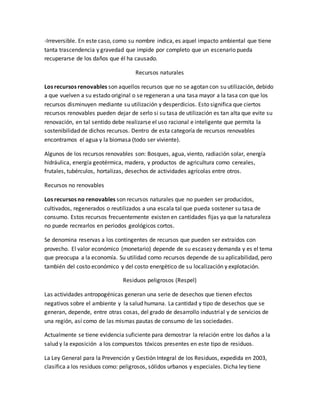 -Irreversible. En este caso, como su nombre indica, es aquel impacto ambiental que tiene
tanta trascendencia y gravedad que impide por completo que un escenario pueda
recuperarse de los daños que él ha causado.
Recursos naturales
Los recursos renovables son aquellos recursos que no se agotan con su utilización, debido
a que vuelven a su estado original o se regeneran a una tasa mayor a la tasa con que los
recursos disminuyen mediante su utilización y desperdicios. Esto significa que ciertos
recursos renovables pueden dejar de serlo si su tasa de utilización es tan alta que evite su
renovación, en tal sentido debe realizarse el uso racional e inteligente que permita la
sostenibilidad de dichos recursos. Dentro de esta categoría de recursos renovables
encontramos el agua y la biomasa (todo ser viviente).
Algunos de los recursos renovables son: Bosques, agua, viento, radiación solar, energía
hidráulica, energía geotérmica, madera, y productos de agricultura como cereales,
frutales, tubérculos, hortalizas, desechos de actividades agrícolas entre otros.
Recursos no renovables
Los recursos no renovables son recursos naturales que no pueden ser producidos,
cultivados, regenerados o reutilizados a una escala tal que pueda sostener su tasa de
consumo. Estos recursos frecuentemente existen en cantidades fijas ya que la naturaleza
no puede recrearlos en periodos geológicos cortos.
Se denomina reservas a los contingentes de recursos que pueden ser extraídos con
provecho. El valor económico (monetario) depende de su escasez y demanda y es el tema
que preocupa a la economía. Su utilidad como recursos depende de su aplicabilidad, pero
también del costo económico y del costo energético de su localización y explotación.
Residuos peligrosos (Respel)
Las actividades antropogénicas generan una serie de desechos que tienen efectos
negativos sobre el ambiente y la salud humana. La cantidad y tipo de desechos que se
generan, depende, entre otras cosas, del grado de desarrollo industrial y de servicios de
una región, así como de las mismas pautas de consumo de las sociedades.
Actualmente se tiene evidencia suficiente para demostrar la relación entre los daños a la
salud y la exposición a los compuestos tóxicos presentes en este tipo de residuos.
La Ley General para la Prevención y Gestión Integral de los Residuos, expedida en 2003,
clasifica a los residuos como: peligrosos, sólidos urbanos y especiales. Dicha ley tiene
 