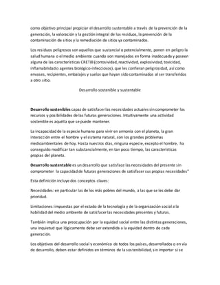como objetivo principal propiciar el desarrollo sustentable a través de la prevención de la
generación, la valoración y la gestión integral de los residuos, la prevención de la
contaminación de sitios y la remediación de sitios ya contaminados.
Los residuos peligrosos son aquellos que sustancial o potencialmente, ponen en peligro la
salud humana o el medio ambiente cuando son manejados en forma inadecuada y poseen
alguna de las características CRETIB(corrosividad, reactividad, explosividad, toxicidad,
inflamabilidad o agentes biológico-infecciosos), que les confieran peligrosidad, así como
envases, recipientes, embalajes y suelos que hayan sido contaminados al ser transferidos
a otro sitio.
Desarrollo sostenible y sustentable
Desarrollo sostenibles capaz de satisfacer las necesidades actuales sin comprometer los
recursos y posibilidades de las futuras generaciones. Intuitivamente una actividad
sostenible es aquélla que se puede mantener.
La incapacidad de la especie humana para vivir en armonía con el planeta, la gran
interacción entre el hombre y el sistema natural, son los grandes problemas
medioambientales de hoy. Hasta nuestros días, ninguna especie, excepto el hombre, ha
conseguido modificar tan substancialmente, en tan poco tiempo, las características
propias del planeta.
Desarrollo sustentable es un desarrollo que satisface las necesidades del presente sin
comprometer la capacidad de futuras generaciones de satisfacer sus propias necesidades"
Esta definición incluye dos conceptos claves:
Necesidades: en particular las de los más pobres del mundo, a las que se les debe dar
prioridad.
Limitaciones: impuestas por el estado de la tecnología y de la organización social a la
habilidad del medio ambiente de satisfacer las necesidades presentes y futuras.
También implica una preocupación por la equidad social entre las distintas generaciones,
una inquietud que lógicamente debe ser extendida a la equidad dentro de cada
generación.
Los objetivos del desarrollo social y económico de todos los países, desarrollados o en vía
de desarrollo, deben estar definidos en términos de la sostenibilidad, sin importar si se
 