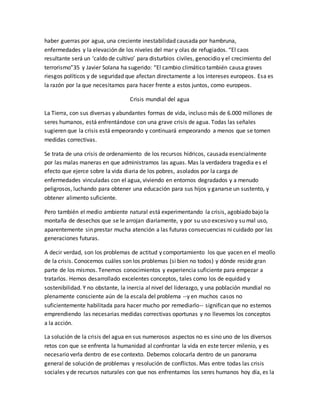 haber guerras por agua, una creciente inestabilidad causada por hambruna,
enfermedades y la elevación de los niveles del mar y olas de refugiados. “El caos
resultante será un ‘caldo de cultivo’ para disturbios civiles, genocidio y el crecimiento del
terrorismo”35 y Javier Solana ha sugerido: “El cambio climático también causa graves
riesgos políticos y de seguridad que afectan directamente a los intereses europeos. Esa es
la razón por la que necesitamos para hacer frente a estos juntos, como europeos.
Crisis mundial del agua
La Tierra, con sus diversas y abundantes formas de vida, incluso más de 6.000 millones de
seres humanos, está enfrentándose con una grave crisis de agua. Todas las señales
sugieren que la crisis está empeorando y continuará empeorando a menos que se tomen
medidas correctivas.
Se trata de una crisis de ordenamiento de los recursos hídricos, causada esencialmente
por las malas maneras en que administramos las aguas. Mas la verdadera tragedia es el
efecto que ejerce sobre la vida diaria de los pobres, asolados por la carga de
enfermedades vinculadas con el agua, viviendo en entornos degradados y a menudo
peligrosos, luchando para obtener una educación para sus hijos y ganarse un sustento, y
obtener alimento suficiente.
Pero también el medio ambiente natural está experimentando la crisis, agobiado bajo la
montaña de desechos que se le arrojan diariamente, y por su uso excesivo y su mal uso,
aparentemente sin prestar mucha atención a las futuras consecuencias ni cuidado por las
generaciones futuras.
A decir verdad, son los problemas de actitud y comportamiento los que yacen en el meollo
de la crisis. Conocemos cuáles son los problemas (si bien no todos) y dónde reside gran
parte de los mismos. Tenemos conocimientos y experiencia suficiente para empezar a
tratarlos. Hemos desarrollado excelentes conceptos, tales como los de equidad y
sostenibilidad. Y no obstante, la inercia al nivel del liderazgo, y una población mundial no
plenamente consciente aún de la escala del problema --y en muchos casos no
suficientemente habilitada para hacer mucho por remediarlo-- significan que no estemos
emprendiendo las necesarias medidas correctivas oportunas y no llevemos los conceptos
a la acción.
La solución de la crisis del agua en sus numerosos aspectos no es sino uno de los diversos
retos con que se enfrenta la humanidad al confrontar la vida en este tercer milenio, y es
necesario verla dentro de ese contexto. Debemos colocarla dentro de un panorama
general de solución de problemas y resolución de conflictos. Mas entre todas las crisis
sociales y de recursos naturales con que nos enfrentamos los seres humanos hoy día, es la
 