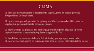 CLIMA
La lluvia es necesaria para el crecimiento vegetal, pero en exceso provoca
ahogamiento de las plantas.
El viento sirve para dispersión de polen y semillas, proceso benéfico para la
vegetación, pero en demasía provoca erosión.
La nieve quema las plantas. Sin embargo, para fructificar, algunos tipos de
vegetación como la araucaria requieren un golpe de frío.
La luz del sol es fundamental en la fotosíntesis y para proporcionar calor.
El calor es necesario pero en exceso genera sequía, y ésta, esterilidad de la tierra.
 