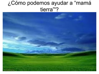 ¿Cómo podemos ayudar a “mamá
tierra”'?
 