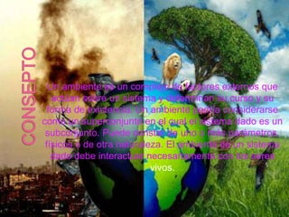 Un ambiente es un complejo de factores externos que
actúan sobre un sistema y determinan su curso y su
forma de existencia. Un ambiente podría considerarse
como un superconjunto en el cual el sistema dado es un
subconjunto. Puede constar de uno o más parámetros,
físicos o de otra naturaleza. El ambiente de un sistema
dado debe interactuar necesariamente con los seres
vivos.
 