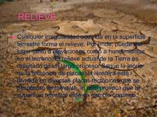  Cualquier irregularidad ocurrida en la superficie
terrestre forma el relieve. Por ende, puede dar
lugar tanto a elevaciones como a hundimientos
en el terreno. El relieve actual de la Tierra es
resultado de un largo proceso. Según la teoría
de la tectónica de placas, la litosfera está
dividida en diversas placas tectónicas que se
desplazan lentamente, lo cual provoca que la
superficie terrestre esté en cambio continuo.
 
