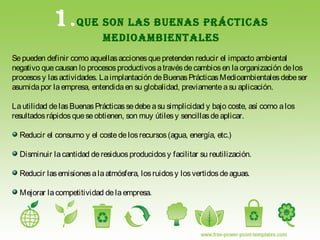 1.QUE SON LAS BUENAS PRÁCTICAS
MEDIOAMBIENTALES
Sepueden definir como aquellasaccionesquepretenden reducir el impacto ambiental
negativo quecausan lo procesosproductivosatravésdecambiosen laorganización delos
procesosy lasactividades. Laimplantación deBuenasPrácticasMedioambientalesdebeser
asumidapor laempresa, entendidaen su globalidad, previamenteasu aplicación.
Lautilidad delasBuenasPrácticassedebeasu simplicidad y bajo coste, así como alos
resultadosrápidosqueseobtienen, son muy útilesy sencillasdeaplicar.
Reducir el consumo y el costedelosrecursos(agua, energía, etc.)
Disminuir lacantidad deresiduosproducidosy facilitar su reutilización.
Reducir lasemisionesalaatmósfera, losruidosy losvertidosdeaguas.
Mejorar lacompetitividad delaempresa.
 