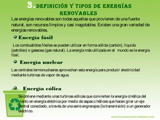 3.DEFINICIÓN Y TIPOS DE ENERGÍAS
RENOVABLES
Las energíasrenovables son todasaquellasqueprovienen deunafuente
natural, son recursoslimpiosy casi inagotables. Existen unagran variedad de
energíasrenovables.
Energía fósil
Los combustiblesfósiles sepueden utilizar en formasólida(carbón), líquida
(petróleo) o gaseosa(gasnatural). Laenergíamásutilizadaen el mundo eslaenergía
fósil.
Energía nuclear
Lascentralestermonuclearesaprovechan estaenergíaparaproducir electricidad
mediante turbinas devapor deagua.
Energía eólica
Seobtienemedianteunasturbinaseólicasqueconvierten laenergíacinéticadel
viento en energíaeléctricapor medio deaspaso hélices quehacen girar un eje
central conectado, atravésdeunaserieengranajes(latransmisión) aun generador
eléctrico.
 