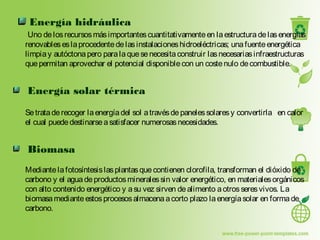 Energía hidráulica
Uno delosrecursosmásimportantescuantitativamenteen laestructuradelasenergías
renovableseslaprocedentedelasinstalacioneshidroeléctricas; unafuenteenergética
limpiay autóctonapero paralaquesenecesitaconstruir lasnecesariasinfraestructuras
quepermitan aprovechar el potencial disponiblecon un costenulo decombustible.
Energía solar térmica
Setrataderecoger laenergíadel sol atravésdepanelessolaresy convertirla en calor
el cual puededestinarseasatisfacer numerosasnecesidades.
Biomasa
Mediantelafotosíntesislasplantasquecontienen clorofila, transforman el dióxido de
carbono y el aguadeproductosmineralessin valor energético, en materialesorgánicos
con alto contenido energético y asu vez sirven dealimento aotrosseresvivos. La
biomasamedianteestosprocesosalmacenaacorto plazo laenergíasolar en formade
carbono. 
 