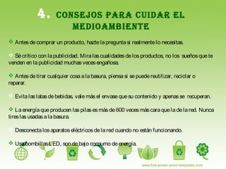 4. CONSEJOS PARA CUIDAR EL
MEDIOAMBIENTE
 Antesdecomprar un producto, haztelapreguntasi realmentelo necesitas.
 Sécrítico con lapublicidad. Miralascualidadesdelosproductos, no los sueñosquete
venden en lapublicidad muchasvecesengañosa.
 Antesdetirar cualquier cosaalabasura, piensasi sepuedereutilizar, reciclar o
reparar.
 Evitalaslatasdebebidas, valemásel envasequesu contenido y apenasse recuperan.
 Laenergíaque producen laspilasesmásde600 vecesmáscaraqueladelared. Nunca
tireslasusadasalabasura.
 Desconectalosaparatoseléctricosdelared cuando no están funcionando.
 UsabombillasLED, son debajo consumo deenergía.
 