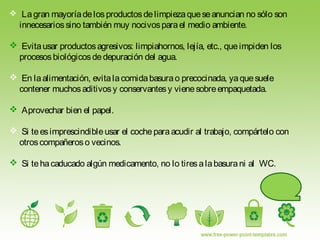  Lagran mayoríadelosproductosdelimpiezaqueseanuncian no sólo son
innecesariossino también muy nocivosparael medio ambiente.
 Evitausar productosagresivos: limpiahornos, lejía, etc., queimpiden los
procesosbiológicosdedepuración del agua.
 En laalimentación, evitalacomidabasurao precocinada, yaquesuele
contener muchosaditivosy conservantesy vienesobreempaquetada.
 Aprovechar bien el papel.
 Si teesimprescindibleusar el cocheparaacudir al trabajo, compártelo con
otroscompañeroso vecinos.
 Si tehacaducado algún medicamento, no lo tiresalabasurani al WC.
 
