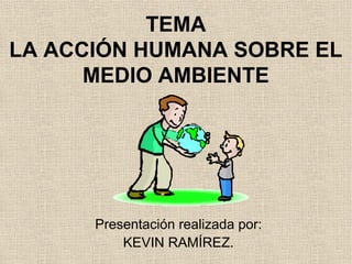 TEMA
LA ACCIÓN HUMANA SOBRE EL
MEDIO AMBIENTE
Presentación realizada por:
KEVIN RAMÍREZ.
 