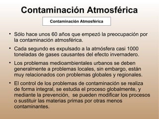 Contaminación Atmosférica

Sólo hace unos 60 años que empezó la preocupación por
la contaminación atmosférica.

Cada segundo es expulsado a la atmósfera casi 1000
toneladas de gases causantes del efecto invernadero.

Los problemas medioambientales urbanos se deben
generalmente a problemas locales, sin embargo, están
muy relacionados con problemas globales y regionales.

El control de los problemas de contaminación se realiza
de forma integral, se estudia el proceso globalmente, y
mediante la prevención, se pueden modificar los procesos
o sustituir las materias primas por otras menos
contaminantes.
Contaminación Atmosférica
 