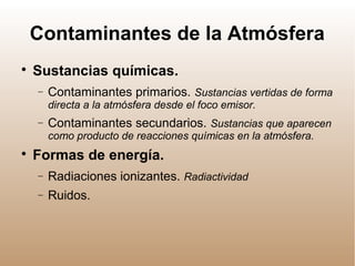 Contaminantes de la Atmósfera

Sustancias químicas.
− Contaminantes primarios. Sustancias vertidas de forma
directa a la atmósfera desde el foco emisor.
− Contaminantes secundarios. Sustancias que aparecen
como producto de reacciones químicas en la atmósfera.

Formas de energía.
− Radiaciones ionizantes. Radiactividad
− Ruidos.
 