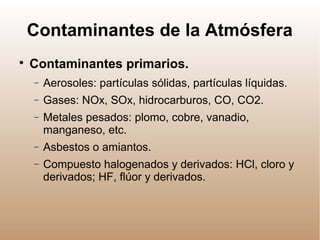 Contaminantes de la Atmósfera

Contaminantes primarios.
− Aerosoles: partículas sólidas, partículas líquidas.
− Gases: NOx, SOx, hidrocarburos, CO, CO2.
− Metales pesados: plomo, cobre, vanadio,
manganeso, etc.
− Asbestos o amiantos.
− Compuesto halogenados y derivados: HCl, cloro y
derivados; HF, flúor y derivados.
 
