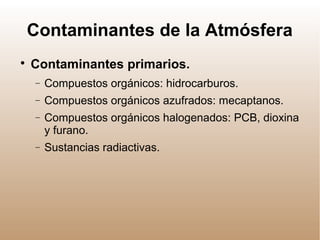 Contaminantes de la Atmósfera

Contaminantes primarios.
− Compuestos orgánicos: hidrocarburos.
− Compuestos orgánicos azufrados: mecaptanos.
− Compuestos orgánicos halogenados: PCB, dioxina
y furano.
− Sustancias radiactivas.
 