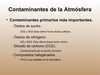 Contaminantes de la Atmósfera

Contaminantes primarios más importantes.
− Óxidos de azufre.
SO2 y SO3.Éste último forma ácido sulfúrico.
− Óxidos de nitrógeno.
NO y NO2. Éste último forma ácido nítrico.
− Dióxido de carbono (CO2).
Contaminante por la acción humana.
− Compuestos halogenados.
CFCs muy estables en la atmósfera.
 