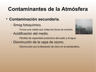 Contaminantes de la Atmósfera

Contaminación secundaria.
− Smog fotoquímico.
Forma una niebla que rodea los focos de emisión.
− Acidificación del medio.
Pérdida de capacidad productiva del suelo y el agua.
− Disminución de la capa de ozono.
Disminución por la liberación de cloro en la estratosfera.
 