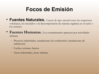 Focos de Emisión

Fuentes Naturales. Causas de tipo natural como las erupciones
volcánicas, los incendios o la descomposición de materia orgánica en el suelo o
los océanos

Fuentes Humanas. Los contaminantes aparecen por actividades
urbanas.
− Procesos industriales, instalaciones de combustión, instalaciones de
calefacción
− Coches, aviones, barcos
− Áreas industriales, áreas urbanas.
 