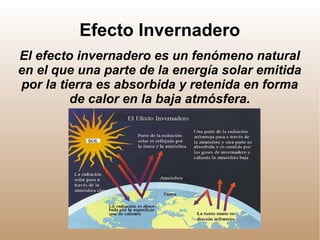 Efecto Invernadero
El efecto invernadero es un fenómeno natural
en el que una parte de la energía solar emitida
por la tierra es absorbida y retenida en forma
de calor en la baja atmósfera.
 