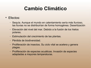 Cambio Climático

Efectos:
− Sequía. Aunque el mundo en calentamiento sería más lluvioso,
las lluvias no se distribuirían de forma homogénea. Desertización
− Elevación del nivel del mar. Debido a la fusión de los hielos
polares.
− Estimulación del crecimiento de las plantas.
− Pérdida de biodiversidad.
− Proliferación de insectos. Su ciclo vital se acelera y genera
plagas.
− Proliferación de especies acuáticas. Invasión de especies
adaptadas a mayores temperaturas.
 