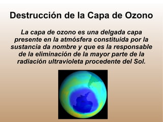 Destrucción de la Capa de Ozono
La capa de ozono es una delgada capa
presente en la atmósfera constituida por la
sustancia da nombre y que es la responsable
de la eliminación de la mayor parte de la
radiación ultravioleta procedente del Sol.
 