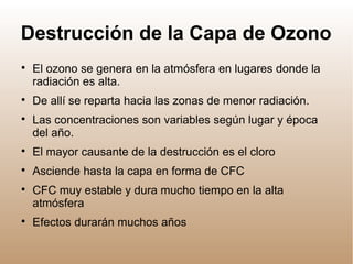 Destrucción de la Capa de Ozono

El ozono se genera en la atmósfera en lugares donde la
radiación es alta.

De allí se reparta hacia las zonas de menor radiación.

Las concentraciones son variables según lugar y época
del año.

El mayor causante de la destrucción es el cloro

Asciende hasta la capa en forma de CFC

CFC muy estable y dura mucho tiempo en la alta
atmósfera

Efectos durarán muchos años
 