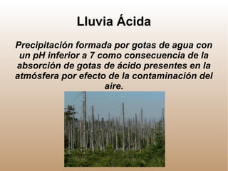 Lluvia Ácida
Precipitación formada por gotas de agua con
un pH inferior a 7 como consecuencia de la
absorción de gotas de ácido presentes en la
atmósfera por efecto de la contaminación del
aire.
 