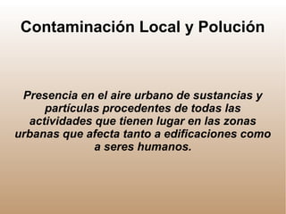 Contaminación Local y Polución
Presencia en el aire urbano de sustancias y
partículas procedentes de todas las
actividades que tienen lugar en las zonas
urbanas que afecta tanto a edificaciones como
a seres humanos.
 