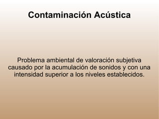 Contaminación Acústica
Problema ambiental de valoración subjetiva
causado por la acumulación de sonidos y con una
intensidad superior a los niveles establecidos.
 