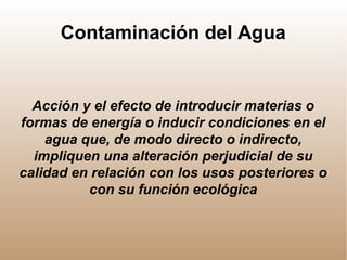 Contaminación del Agua
Acción y el efecto de introducir materias o
formas de energía o inducir condiciones en el
agua que, de modo directo o indirecto,
impliquen una alteración perjudicial de su
calidad en relación con los usos posteriores o
con su función ecológica
 