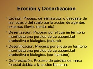 Erosión y Desertización

Erosión. Proceso de eliminación o desgaste de
las rocas o del suelo por la acción de agentes
externos (lluvia, viento, etc)

Desertización. Proceso por el que un territorio
manifiesta una pérdida de su capacidad
productiva o biológica. (natural)

Desertificación. Proceso por el que un territorio
manifiesta una pérdida de su capacidad
productiva o biológica. (ser humano)

Deforestación. Proceso de pérdida de masa
forestal debida a la acción humana.
 