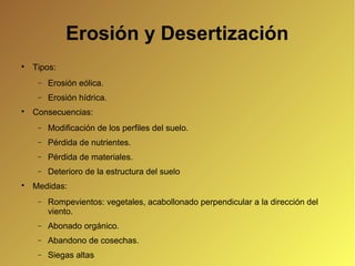 Erosión y Desertización

Tipos:
− Erosión eólica.
− Erosión hídrica.

Consecuencias:
− Modificación de los perfiles del suelo.
− Pérdida de nutrientes.
− Pérdida de materiales.
− Deterioro de la estructura del suelo

Medidas:
− Rompevientos: vegetales, acabollonado perpendicular a la dirección del
viento.
− Abonado orgánico.
− Abandono de cosechas.
− Siegas altas
 