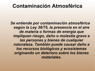 Contaminación Atmosférica
Se entiende por contaminación atmosférica
según la Ley 38/75, la presencia en el aire
de materia o formas de energía que
impliquen riesgo, daño o molestia grave a
las personas y bienes de cualquier
naturaleza. También puede causar daño a
los recursos biológicos y ecosistemas
originando un deterioro sobre los bienes
materiales.
 