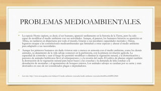 PROBLEMAS MEDIOAMBIENTALES.
• La especie Homo sapiens, es decir, el ser humano, apareció tardíamente en la historia de la Tierra, pero ha sido
capaz de modificar el medio ambiente con sus actividades. Aunque, al parecer, los humanos hicieron su aparición en
África, no tardaron en dispersarse por todo el mundo. Gracias a sus peculiares capacidades mentales y físicas,
lograron escapar a las constricciones medioambientales que limitaban a otras especies y alterar el medio ambiente
para adaptarlo a sus necesidades.
• Aunque los primeros humanos sin duda vivieron más o menos en armonía con el medio ambiente, como los demás
animales, su alejamiento de la vida salvaje comenzó en la prehistoria, con la primera revolución agrícola. La
capacidad de controlar y usar el fuego les permitió modificar o eliminar la vegetación natural, y la domesticación y
pastoreo de animales herbívoros llevó al sobrepastoreo y a la erosión del suelo. El cultivo de plantas originó también
la destrucción de la vegetación natural para hacer hueco a las cosechas y la demanda de leña condujo a la
denudación de montañas y al agotamiento de bosques enteros. Los animales salvajes se cazaban por su carne y eran
destruidos en caso de ser considerados plagas o depredadores.
• Leer más: http://www.monografias.com/trabajos15/medio-ambiente-venezuela/medio-ambiente-venezuela.shtml#ixzz4LBWL25bD
 