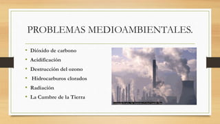 PROBLEMAS MEDIOAMBIENTALES.
• Dióxido de carbono
• Acidificación
• Destrucción del ozono
• Hidrocarburos clorados
• Radiación
• La Cumbre de la Tierra
 