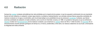 4.6 Radiación
Aunque las pruebas nucleares atmosféricas han sido prohibidas por la mayoría de los países, lo que ha supuesto la eliminación de una importante
fuente de lluvia radiactiva, la radiación nuclear sigue siendo un problema medioambiental. Las centrales siempre liberan pequeñas cantidades de
residuos nucleares en el agua y la atmósfera, pero el principal peligro es la posibilidad de que se produzcan accidentes nucleares, que liberan
enormes cantidades de radiación al medio ambiente, como ocurrió en Chernóbil, Ucrania, en 1986. Un problema más grave al que se enfrenta la
industria nuclear es el almacenamiento de los residuos nucleares, que conservan su carácter tóxico de 700 a 1 millón de años. La seguridad de un
almacenamiento durante periodos geológicos de tiempo es, al menos, problemática; entre tanto, los residuos radiactivos se acumulan, amenazando
la integridad del medio ambiente.
 